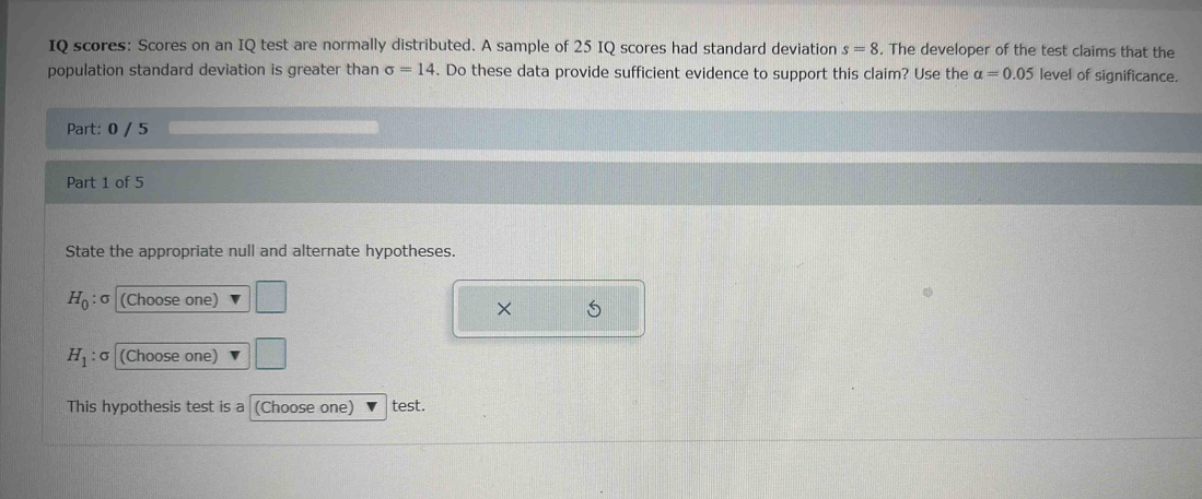 IQ scores: Scores on an IQ test are normally distributed. A sample of 25 IQ scores had standard deviation s=8. The developer of the test claims that the 
population standard deviation is greater than sigma =14. Do these data provide sufficient evidence to support this claim? Use the alpha =0.05 level of significance. 
Part: 0 / 5 
Part 1 of 5 
State the appropriate null and alternate hypotheses.
H_0 : : σ (Choose one) 
× 5
H_1 : : σ (Choose one) 
This hypothesis test is a (Choose one) test.