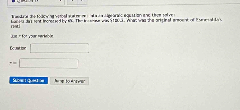 Translate the following verbal statement into an algebraic equation and then solve: 
Esmeralda's rent increased by 6%. The increase was $100.2. What was the original amount of Esmeralda's 
rent? 
Use r for your variable. 
Equation □
r=□
Submit Question Jump to Answer