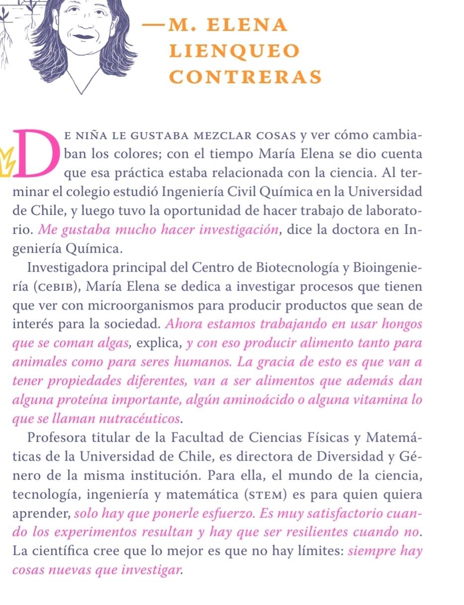 — m. EL ENA 
lienqueo 
contreras 
E nIña lE GUSTABA MEZClAR COSAS y ver cómo cambia- 
I D ban los colores; con el tiempo María Elena se dio cuenta 
que esa práctica estaba relacionada con la ciencia. Al ter- 
minar el colegio estudió Ingeniería Civil Química en la Universidad 
de Chile, y luego tuvo la oportunidad de hacer trabajo de laborato- 
rio. Me gustaba mucho hacer investigación, dice la doctora en In- 
geniería Química. 
Investigadora principal del Centro de Biotecnología y Bioingenie- 
ría (CевΙв), María Elena se dedica a investigar procesos que tienen 
que ver con microorganismos para producir productos que sean de 
interés para la sociedad. Ahora estamos trabajando en usar hongos 
que se coman algas, explica, y con eso producir alimento tanto para 
animales como para seres humanos. La gracia de esto es que van a 
tener propiedades diferentes, van a ser alimentos que además dan 
alguna proteína importante, algún aminoácido o alguna vitamina lo 
que se llaman nutracéuticos. 
Profesora titular de la Facultad de Ciencias Físicas y Matemá- 
ticas de la Universidad de Chile, es directora de Diversidad y Gé- 
nero de la misma institución. Para ella, el mundo de la ciencia, 
tecnología, ingeniería y matemática (sτEм) es para quien quiera 
aprender, solo hay que ponerle esfuerzo. Es muy satisfactorio cuan- 
do los experimentos resultan y hay que ser resilientes cuando no. 
La científica cree que lo mejor es que no hay límites: siempre hay 
cosas nuevas que investigar.