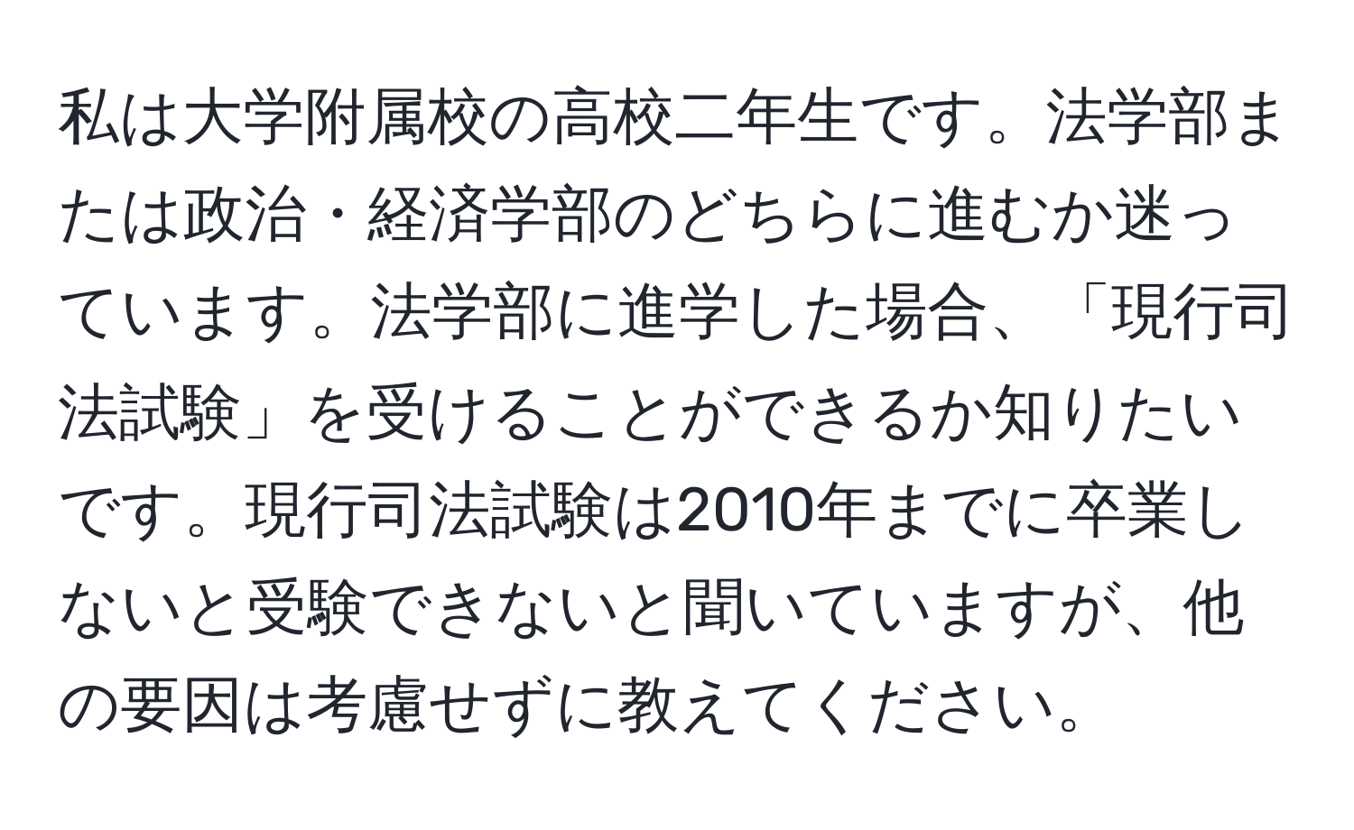 私は大学附属校の高校二年生です。法学部または政治・経済学部のどちらに進むか迷っています。法学部に進学した場合、「現行司法試験」を受けることができるか知りたいです。現行司法試験は2010年までに卒業しないと受験できないと聞いていますが、他の要因は考慮せずに教えてください。