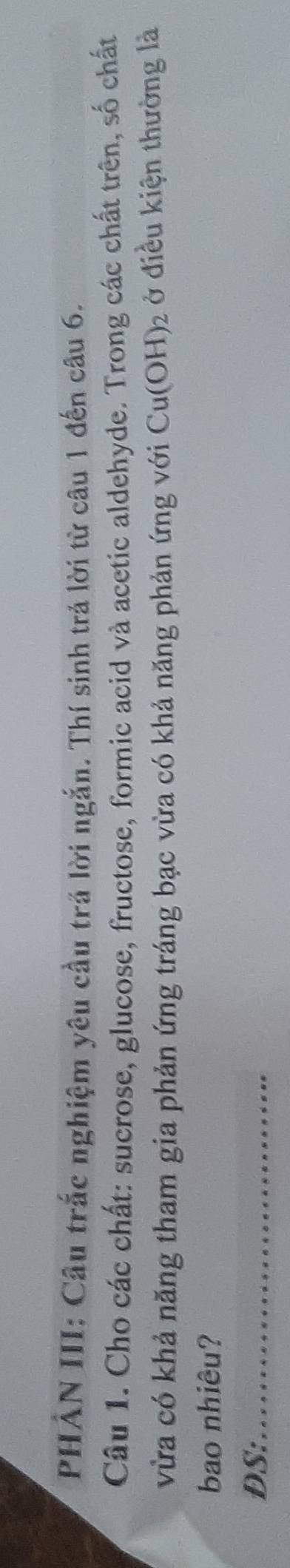 PHẢN III: Câu trắc nghiệm yêu cầu trả lời ngắn. Thí sinh trả lời từ câu 1 đến câu 6. 
Câu 1. Cho các chất: sucrose, glucose, fructose, formic acid và acetic aldehyde. Trong các chất trên, số chất 
vừa có khả năng tham gia phản ứng tráng bạc vừa có khả năng phản ứng với Cu(OH)_2 ở điều kiện thường là 
bao nhiêu? 
DS:_