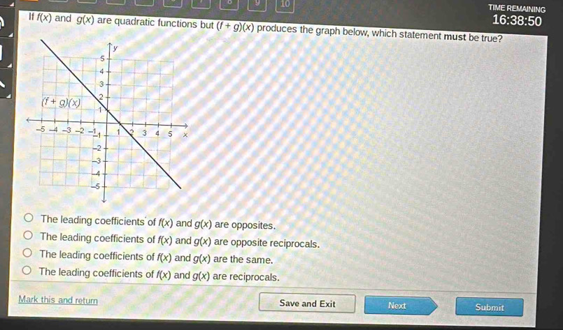 9 10 TIME REMAINING
16:38:50
If f(x) and g(x) are quadratic functions but (f+g)(x) produces the graph below, which statement must be true?
The leading coefficients of f(x) and g(x) are opposites.
The leading coefficients of f(x) and g(x) are opposite reciprocals.
The leading coefficients of f(x) and g(x) are the same.
The leading coefficients of f(x) and g(x) are reciprocals.
Mark this and return Save and Exit Next Submit