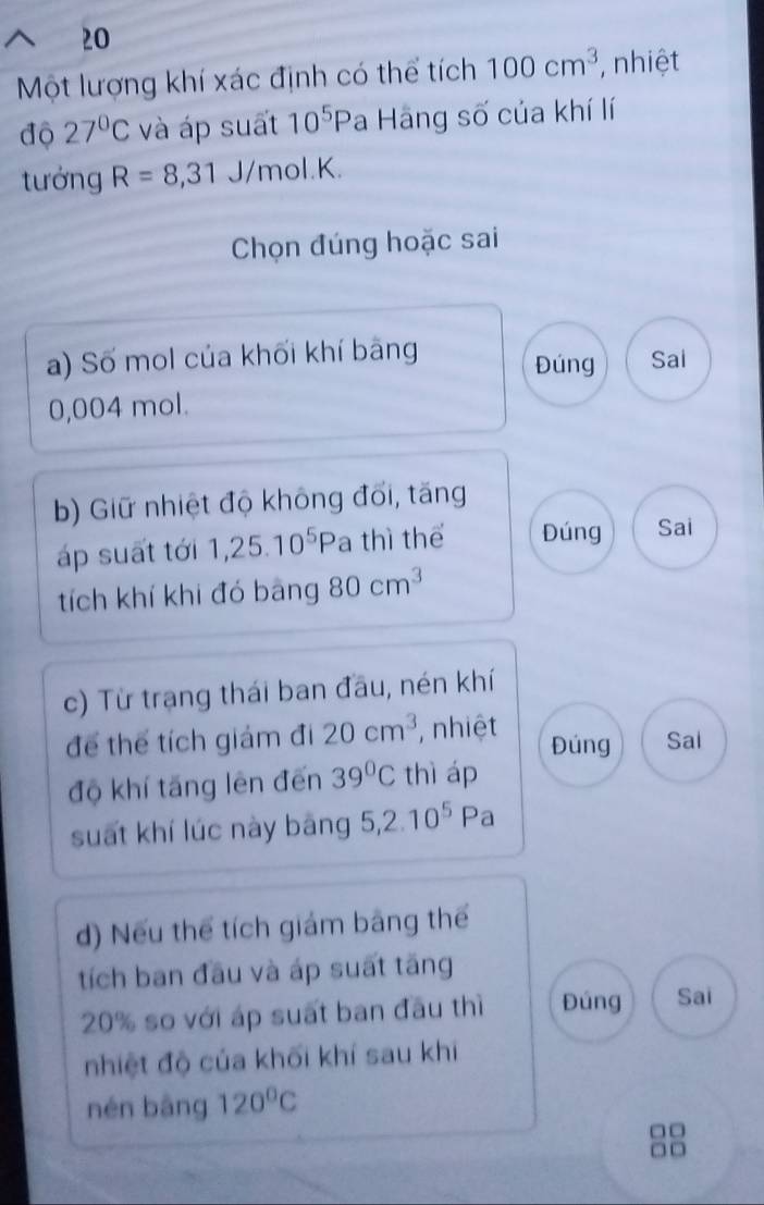 Một lượng khí xác định có thể tích 100cm^3 , nhiệt 
độ 27°C và áp suất 10^5P a Hãng số của khí lí 
tưởng R=8,31 J/mol. K. 
Chọn đúng hoặc sai 
a) Số mol của khối khí bảng Đúng Sai
0,004 mol. 
b) Giữ nhiệt độ không đối, tăng 
áp suất tới 1, 25.10^5 P a thì thể Đúng Sai 
tích khí khi đó bàng 80cm^3
c) Từ trạng thái ban đầu, nén khí 
để thể tích giám đi 20cm^3 , nhiệt Đúng Sal 
độ khí tăng lên đến 39°C thì áp 
suất khí lúc này bāng 5, 2.10^5Pa
d) Nếu thể tích giám bằng thể 
tích ban đầu và áp suất tăng
20% so với áp suất ban đầu thì Đúng Sai 
nhiệt độ của khối khí sau khi 
nén bāng 120°C
□□ 
□□