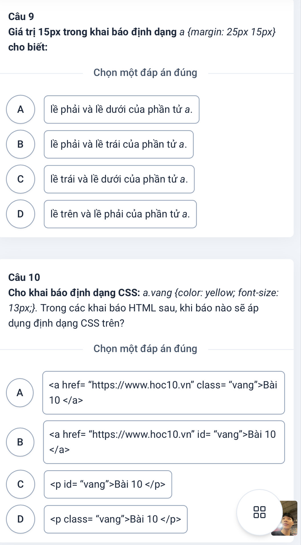 Giá trị 15px trong khai báo định dạng a margin: 25px15px
cho biết:
Chọn một đáp án đúng
A lề phải và lề dưới của phần tử a.
B lề phải và lề trái của phần tử a.
C lề trái và lề dưới của phần tử a.
D lề trên và lề phải của phần tử a.
Câu 10
Cho khai báo định dạng CSS: a.vang color: yellow; font-size:
13px;. Trong các khai báo HTML sau, khi báo nào sẽ áp
dụng định dạng CSS trên?
Chọn một đáp án đúng
“https://www.hoc1 0.vn'' ” class= “vang”>Bài
A
10
∠ a href= “https://www. hoc 10.vn'' ” id= “vang”>Bài 10
B

C ∠ pid=''v ang">Bài 10
10
D ∠ pclass= “vang”>Bài 10