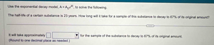 Use the exponential decay model, A=A_0e^(kt) , to solve the following. 
The half-life of a certain substance is 23 years. How long will it take for a sample of this substance to decay to 67% of its original amount? 
It will take approximately for the sample of the substance to decay to 67% of its original amount. 
(Round to one decimal place as needed.)