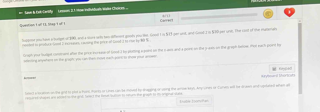 Googie Chrume 
Save & Exit Certify Lesson: 2.1 How Individuals Make Choices ... 
3 
Question 1 of 13, Step 1 of 1 Correct θ/13 
Suppose you have a budget of $90, and a store sells two different goods you like. Good 1 is $I5 per unit, and Good 2 is $10 per unit. The cost of the materials 
needed to produce Good 2 increases, causing the price of Good 2 to rise by 80 %
Graph your budget constraint after the price increase of Good 2 by plotting a point on the x-axis and a point on the y-axis on the graph below. Plot each point by 
selecting anywhere on the graph: you can then move each point to show your answer. 
Answer Keypad 
Keyboard Shortcuts 
Select a location on the grid to plot a Point. Points or Lines can be moved by dragging or using the arrow keys. Any Lines or Curves will be drawn and updated when all 
required shapes are added to the grid. Select the Reset button to return the graph to its original state. 
Enable Zoom/Pan