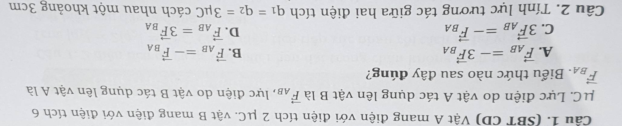 (SBT CD) Vật A mang điện với điện tích 2 μC. vật B mang điện với điện tích 6
mu C C. Lực điện do vật A tác dụng lên vật B là vector F_AB , lực điện do vật B tác dụng lên vật A là
vector F_BA. Biểu thức nào sau đây đúng?
A. vector F_AB=-3vector F_BA B. vector F_AB=-vector F_BA
C. 3vector F_AB=-vector F_BA D. vector F_AB=3vector F_BA
Câu 2. Tính lực tương tác giữa hai điện tích q_1=q_2=3mu C cách nhau một khoảng 3cm