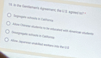 In the Gentlemen's Agreement, the U.S. agreed to?"
Segregate schools in California
Allow Chinese students to be educated with American students
Desegregate schools in California
Allow Japanese unskilled workers into the U.S