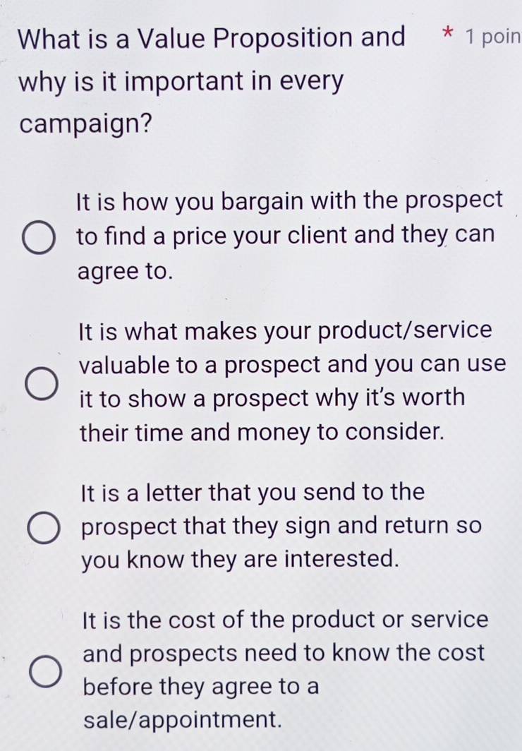 What is a Value Proposition and * 1 poin
why is it important in every
campaign?
It is how you bargain with the prospect
to find a price your client and they can
agree to.
It is what makes your product/service
valuable to a prospect and you can use
it to show a prospect why it's worth
their time and money to consider.
It is a letter that you send to the
prospect that they sign and return so
you know they are interested.
It is the cost of the product or service
and prospects need to know the cost
before they agree to a
sale/appointment.