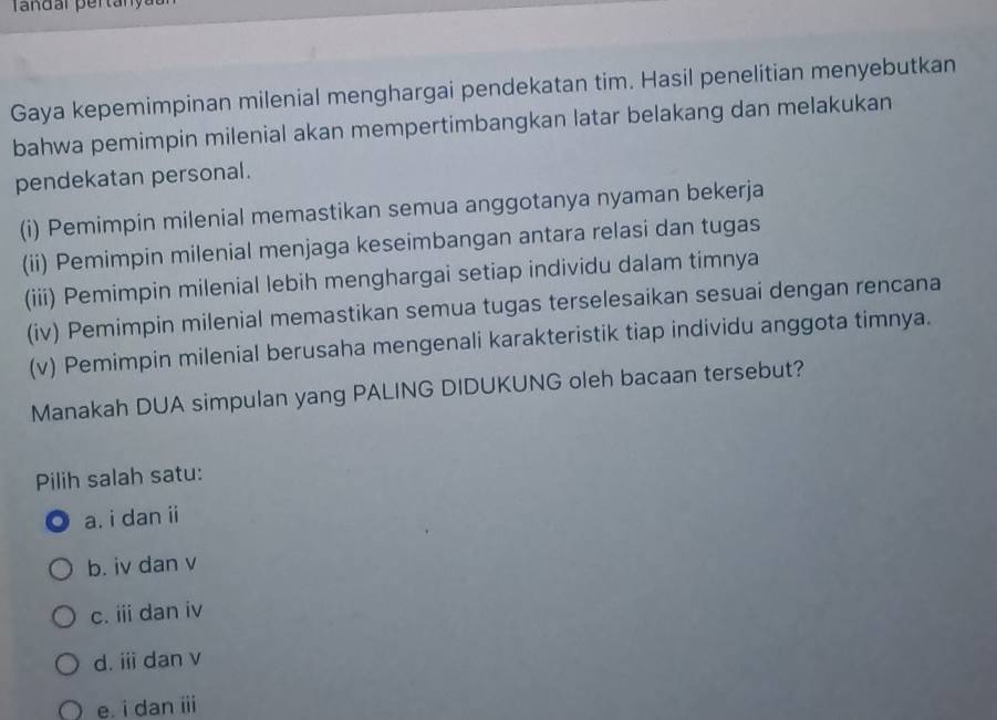 Tandar pertanyau
Gaya kepemimpinan milenial menghargai pendekatan tim. Hasil penelitian menyebutkan
bahwa pemimpin milenial akan mempertimbangkan latar belakang dan melakukan
pendekatan personal.
(i) Pemimpin milenial memastikan semua anggotanya nyaman bekerja
(ii) Pemimpin milenial menjaga keseimbangan antara relasi dan tugas
(iii) Pemimpin milenial lebih menghargai setiap individu dalam timnya
(iv) Pemimpin milenial memastikan semua tugas terselesaikan sesuai dengan rencana
(v) Pemimpin milenial berusaha mengenali karakteristik tiap individu anggota timnya.
Manakah DUA simpulan yang PALING DIDUKUNG oleh bacaan tersebut?
Pilih salah satu:
a. i dan ii
b. iv dan v
c. iii dan iv
d. ii dan v
e. i dan iii