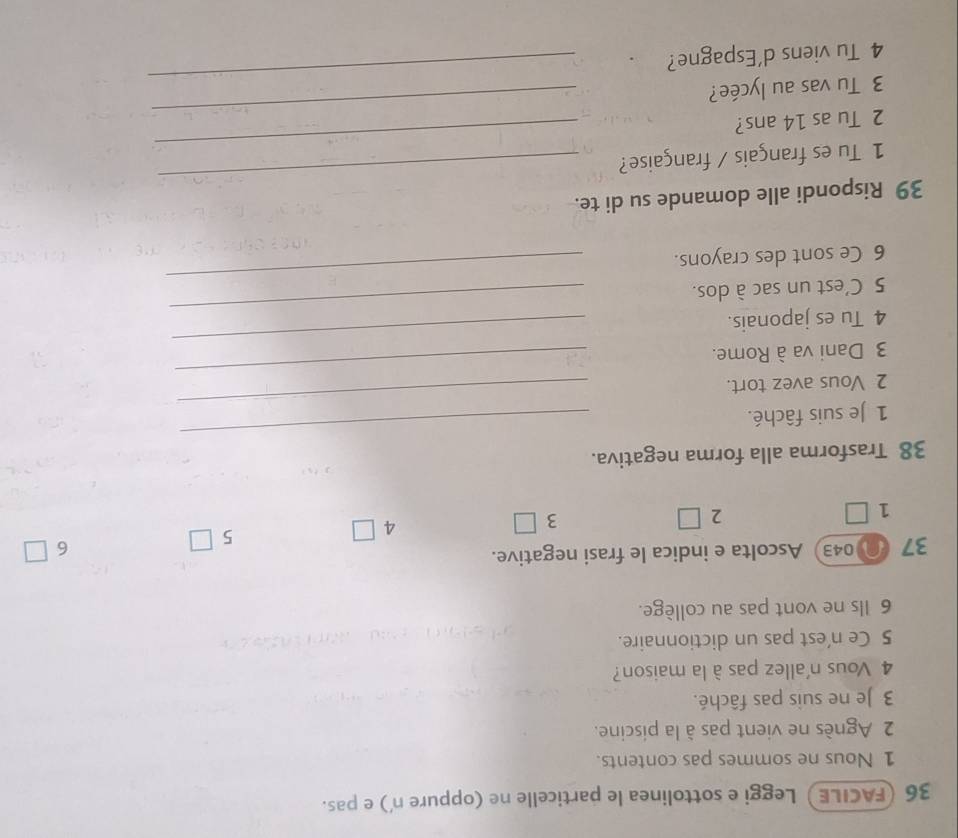 36 (FACILE) Leggi e sottolinea le particelle ne (oppure n') e pas.
1 Nous ne sommes pas contents.
2 Agnès ne vient pas à la piscine.
3 Je ne suis pas fâché.
4 Vous n'allez pas à la maison?
5 Ce n'est pas un dictionnaire.
6 Ils ne vont pas au collège.
37 043)Ascolta e indica le frasi negative.
6 □
4 □
1 □ 2 3 □ 5 □
38 Trasforma alla forma negativa.
1 Je suis fâché.
_
2 Vous avez tort.
_
_
3 Dani va à Rome.
_
4 Tu es japonais.
5 C'est un sac à dos.
_
6 Ce sont des crayons.
_
39 Rispondi alle domande su di te.
_
1 Tu es français / française?
_
2 Tu as 14 ans?
3 Tu vas au lycée?
_
4 Tu viens d'Espagne?
_