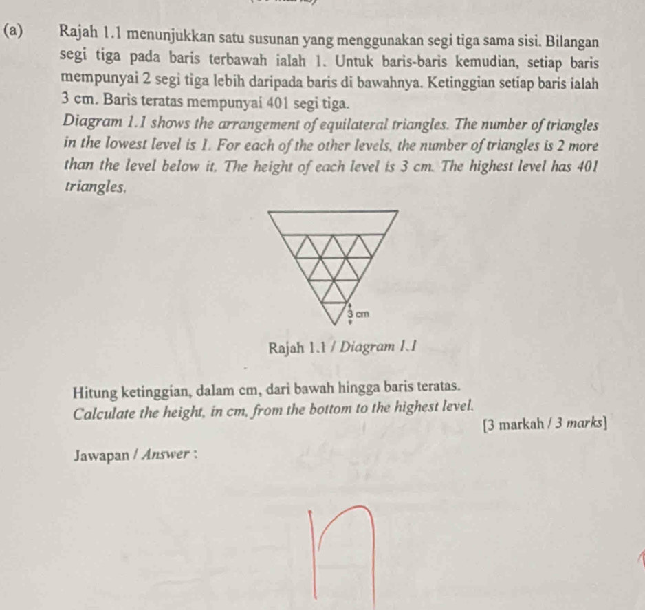 Rajah 1.1 menunjukkan satu susunan yang menggunakan segi tiga sama sisi. Bilangan 
segi tiga pada baris terbawah ialah 1. Untuk baris-baris kemudian, setiap baris 
mempunyai 2 segi tiga lebih daripada baris di bawahnya. Ketinggian setiap baris ialah
3 cm. Baris teratas mempunyai 401 segi tiga. 
Diagram 1.1 shows the arrangement of equilateral triangles. The number of triangles 
in the lowest level is 1. For each of the other levels, the number of triangles is 2 more 
than the level below it. The height of each level is 3 cm. The highest level has 401
triangles. 
Rajah 1.1 / Diagram I.1 
Hitung ketinggian, dalam cm, dari bawah hingga baris teratas. 
Calculate the height, in cm, from the bottom to the highest level. 
[3 markah / 3 marks] 
Jawapan / Answer :