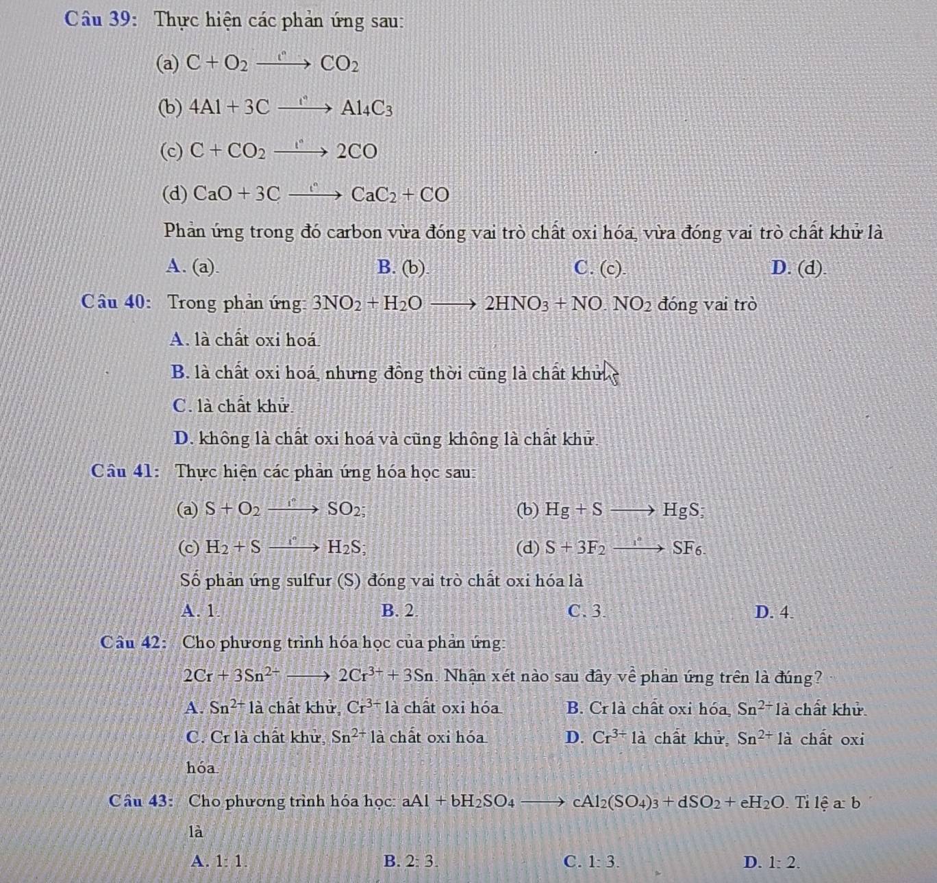 Thực hiện các phản ứng sau:
(a) C+O_2to CO_2
(b) 4Al+3Cxrightarrow Al_4C_3
(c) C+CO_2xrightarrow I°2CO
(d) CaO+3Cxrightarrow cCaC_2+CO
Phản ứng trong đó carbon vừa đóng vai trò chất oxi hóa, vừa đóng vai trò chất khử là
A. (a). B. (b) C. (c). D. (d).
Câu 40: Trong phản ứng: 3NO_2+H_2Oto 2HNO_3+NO.NO_2 đóng vai trò
A. là chất oxi hoá
B. là chất oxi hoá, nhưng đồng thời cũng là chất khuc
C. là chất khử
D. không là chất oxi hoá và cũng không là chất khử.
Câu 41: Thực hiện các phản ứng hóa học sau:
(a) S+O_2xrightarrow I^nSO_2; (b) Hg+Sto HgS;
(c) H_2+Sxrightarrow I_2H_2S; (d) S+3F_2xrightarrow I°SF_6.
Số phản ứng sulfur (S) đóng vai trò chất oxi hóa là
A. 1 B. 2. C.3. D. 4.
Câu 42: Cho phương trình hóa học của phản ứng:
2Cr+3Sn^(2+)to 2Cr^(3+)+3Sn Nhận xét nào sau đây về phản ứng trên là đúng?
A. Sn^(2+)1a chất khử, Cr^(3+)1a chất oxi hóa B. Crlà chất oxi hóa Sn^(2+)la chất khử
C. Cr là chất khử Sn^(2+)1a chất oxi hóa D. Cr^(3+)la chất khử Sn^(2+)la chất oxi
hóa
Câu 43: Cho phương trình hóa học: aAl+bH_2SO_4to cAl_2(SO_4)_3+dSO_2+eH_2O Tỉ lệ a:b
là
A. 1:1. B. 2:3. C. 1:3. D. 1:2.