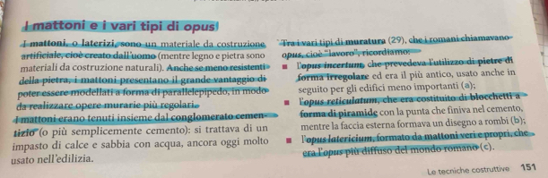 mattoni e i vari tipi di opus 
I mattoni, o laterizi, sono un materiale da costruzione Tra i vari tipi di muratura (29), che i romani chiamavano 
artificiale, cioè creato dall uomo (mentre legno e pietra sono 
materiali da costruzione naturali). Anche se meno resistenti» opus, cioè ''lavoro'', ricordiamo: 
della pietra, i mattoni presentano il grande vantaggio di Topus incertum che prevedeva lutilizzo di pietre di 
forma irregolare ed era il più antico, usato anche in 
poter essere modellati a forma di parallelepipedo, in modo seguito per gli edifici meno importanti (a); 
da realizzare opere murarie più regolarie Lopus reticulatum, che era costituito di blocchetti a 
I mattoni erano tenuti insieme dal conglomerato cemen- forma di piramide con la punta che finiva nel cemento, 
tizio' (o più semplicemente cemento): si trattava di un mentre la faccia esterna formava un disegno a rombi (b); 
impasto di calce e sabbia con acqua, ancora oggi molto lopus latericium, formato da mattoni veri e propri, che 
usato nell'edilizia. era lopus più diffuso del mondo romano (c). 
Le tecniche costruttive 151