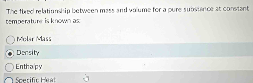 The fixed relationship between mass and volume for a pure substance at constant
temperature is known as:
Molar Mass
Density
Enthalpy
Specific Heat