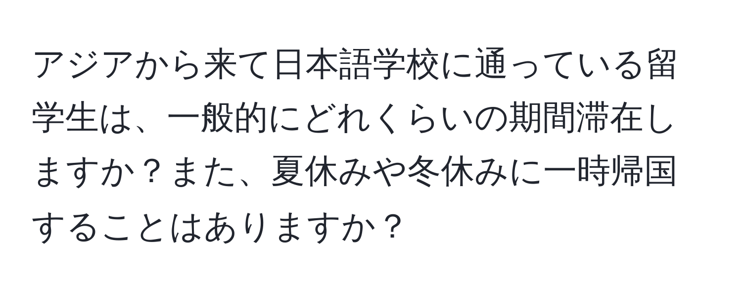 アジアから来て日本語学校に通っている留学生は、一般的にどれくらいの期間滞在しますか？また、夏休みや冬休みに一時帰国することはありますか？