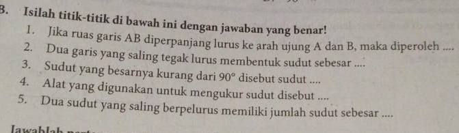 Isilah titik-titik di bawah ini dengan jawaban yang benar! 
1. Jika ruas garis AB diperpanjang lurus ke arah ujung A dan B, maka diperoleh .... 
2. Dua garis yang saling tegak lurus membentuk sudut sebesar .... 
3. Sudut yang besarnya kurang dari 90° disebut sudut .... 
4. Alat yang digunakan untuk mengukur sudut disebut .... 
5. Dua sudut yang saling berpelurus memiliki jumlah sudut sebesar ....