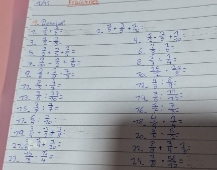 1/11 Fraccionce
7. Resolve:
7.  1/2 + 2/5 = 2.  1/5 + 3/5 + 1/10 =
3.  1/2 - 2/5 =
9  1/2 - 2/5 + 1/10 =
5. beginarrayr 1 2endarray +frac 7+ 7/5 + 2/5 =
6.  2/3 : 1/5 =
7.  9/70 - 1/2 + 7/5 =
8.  2/3 + 1/4 =
9.  2/3 ·  2/8 ·  7/3 = 70.  25/7 ·  21/8 =
77.  8/3 ·  4/7 =
72.  4/3 : 8/9 =
73.  3/5 : 27/10 =  7/6 : 74/75 =
74
75.  3/7 : 1/7 = 76.  1/7 : 7/3- 
77.  6/5 : 7/10 =
78.  4/9 ·  9/4 =
79  3/4 + 1/2 + 3/8 =  3/4 - 5/2 =
20.
27.  3/5 - 1/4 + 1/20 =  8/9 + 3/4 - 7/3 =
22.
23.  15/3 ·  12/4 =
24.  3/8 ·  56/15 =