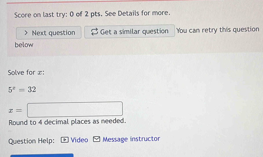 Score on last try: 0 of 2 pts. See Details for more. 
Next question Get a similar question You can retry this question 
below 
Solve for x :
5^x=32
x= =□
Round to 4 decimal places as needed. 
Question Help: Video Message instructor