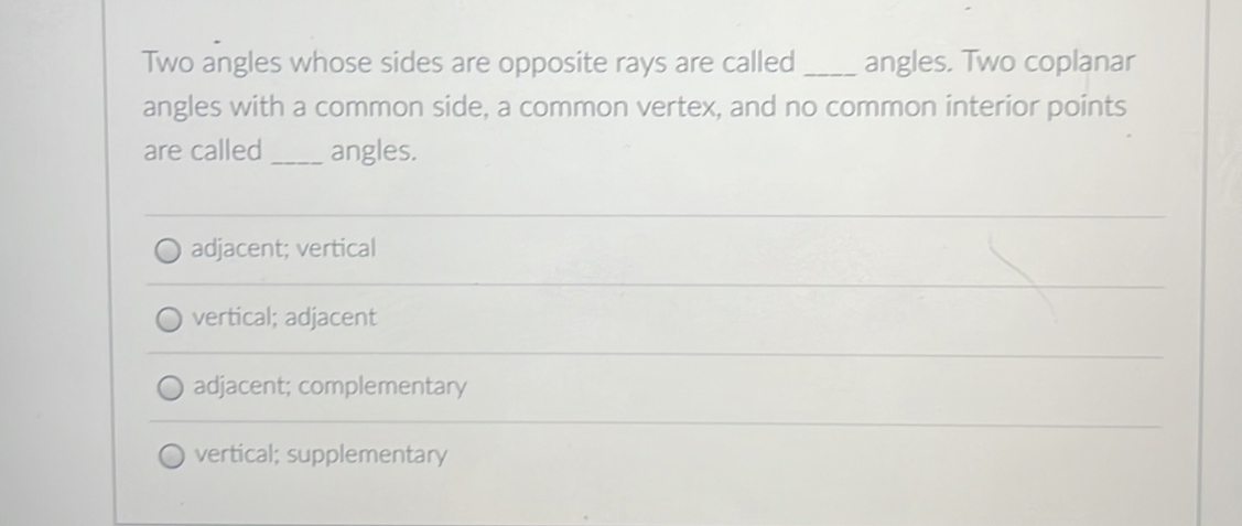 Two angles whose sides are opposite rays are called_ angles. Two coplanar
angles with a common side, a common vertex, and no common interior points
are called _angles.
adjacent; vertical
vertical; adjacent
adjacent; complementary
vertical; supplementary