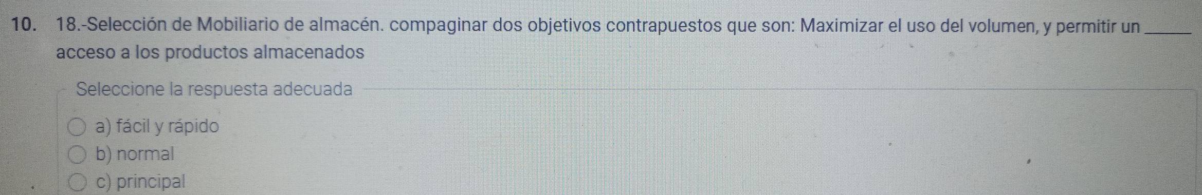 18.-Selección de Mobiliario de almacén. compaginar dos objetivos contrapuestos que son: Maximizar el uso del volumen, y permitir un
acceso a los productos almacenados
Seleccione la respuesta adecuada
a) fácil y rápido
b) normal
c) principal