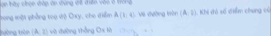 an hãy chọn đáp án đúng để điễn vào ở trờng. 
Trong mặt phẳng toạ độ Oxy, cho điểm A(1,4) :Về đường tròn (A:2) , Khi đó số điểm chung củ 
tường tròn (A,2) và đường thắng Ox là