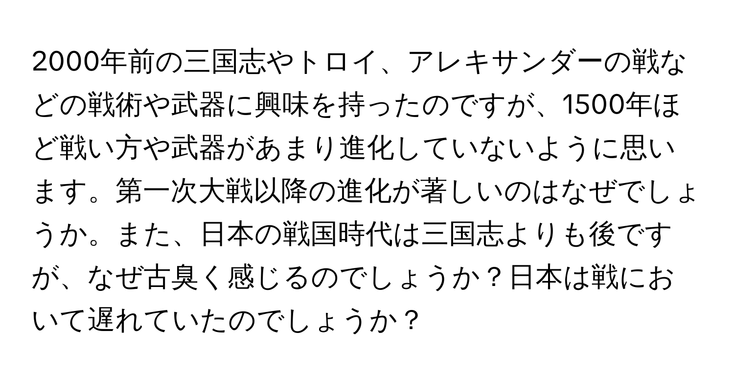2000年前の三国志やトロイ、アレキサンダーの戦などの戦術や武器に興味を持ったのですが、1500年ほど戦い方や武器があまり進化していないように思います。第一次大戦以降の進化が著しいのはなぜでしょうか。また、日本の戦国時代は三国志よりも後ですが、なぜ古臭く感じるのでしょうか？日本は戦において遅れていたのでしょうか？