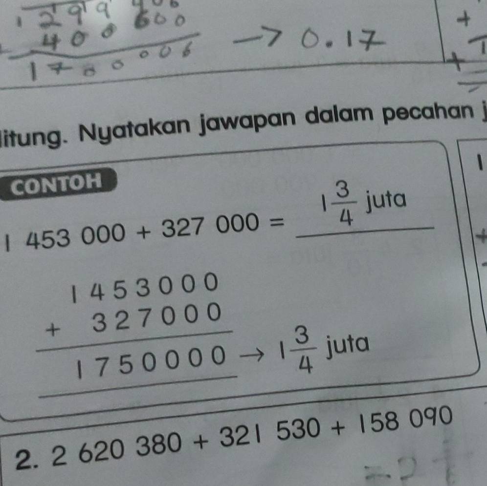 litung. Nyatakan jawapan dalam pecahan 
CONTOH
453000+327000= _^(□) 1 3/4 juta 
_
beginarrayr 1453000 +327000 hline 1750000 hline endarray __ 1 3/4 
juta 
2._ 2620380+321530+158090