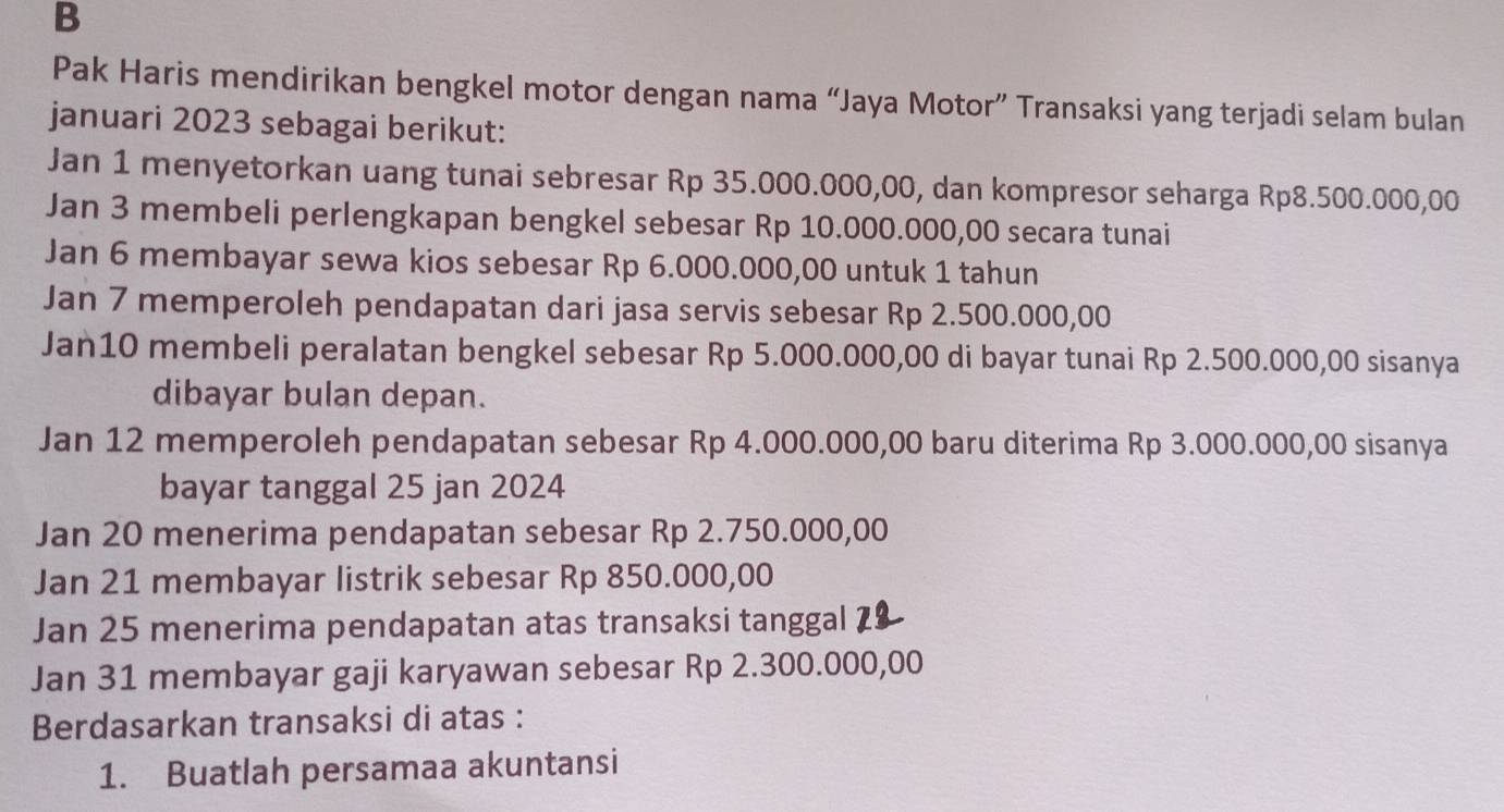 Pak Haris mendirikan bengkel motor dengan nama “Jaya Motor” Transaksi yang terjadi selam bulan 
januari 2023 sebagai berikut: 
Jan 1 menyetorkan uang tunai sebresar Rp 35.000.000,00, dan kompresor seharga Rp8.500.000,00
Jan 3 membeli perlengkapan bengkel sebesar Rp 10.000.000,00 secara tunai 
Jan 6 membayar sewa kios sebesar Rp 6.000.000,00 untuk 1 tahun 
Jan 7 memperoleh pendapatan dari jasa servis sebesar Rp 2.500.000,00
Jan10 membeli peralatan bengkel sebesar Rp 5.000.000,00 di bayar tunai Rp 2.500.000,00 sisanya 
dibayar bulan depan. 
Jan 12 memperoleh pendapatan sebesar Rp 4.000.000,00 baru diterima Rp 3.000.000,00 sisanya 
bayar tanggal 25 jan 2024 
Jan 20 menerima pendapatan sebesar Rp 2.750.000,00
Jan 21 membayar listrik sebesar Rp 850.000,00
Jan 25 menerima pendapatan atas transaksi tanggal 79
Jan 31 membayar gaji karyawan sebesar Rp 2.300.000,00
Berdasarkan transaksi di atas : 
1. Buatlah persamaa akuntansi