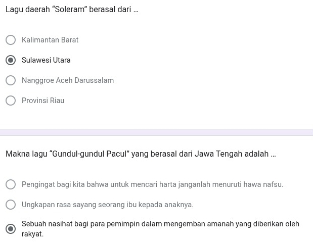 Lagu daerah “Soleram” berasal dari ...
Kalimantan Barat
Sulawesi Utara
Nanggroe Aceh Darussalam
Provinsi Riau
Makna lagu “Gundul-gundul Pacul” yang berasal dari Jawa Tengah adalah ...
Pengingat bagi kita bahwa untuk mencari harta janganlah menuruti hawa nafsu.
Ungkapan rasa sayang seorang ibu kepada anaknya.
Sebuah nasihat bagi para pemimpin dalam mengemban amanah yang diberikan oleh
rakyat.