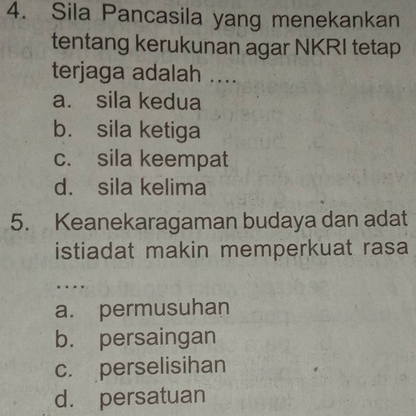 Sila Pancasila yang menekankan
tentang kerukunan agar NKRI tetap
terjaga adalah ....
a. sila kedua
b. sila ketiga
c. sila keempat
d. sila kelima
5. Keanekaragaman budaya dan adat
istiadat makin memperkuat rasa
..
a. permusuhan
b. persaingan
c. perselisihan
d. persatuan