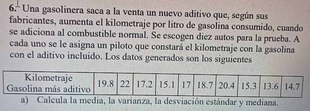 Una gasolinera saca a la venta un nuevo aditivo que, según sus 
fabricantes, aumenta el kilometraje por litro de gasolina consumido, cuando 
se adiciona al combustible normal. Se escogen diez autos para la prueba. A 
cada uno se le asigna un piloto que constará el kilometraje con la gasolina 
con el aditivo incluido. Los datos generados son los siguientes 
a) Calcula la media, la varianza, la desviación estándar y mediana.