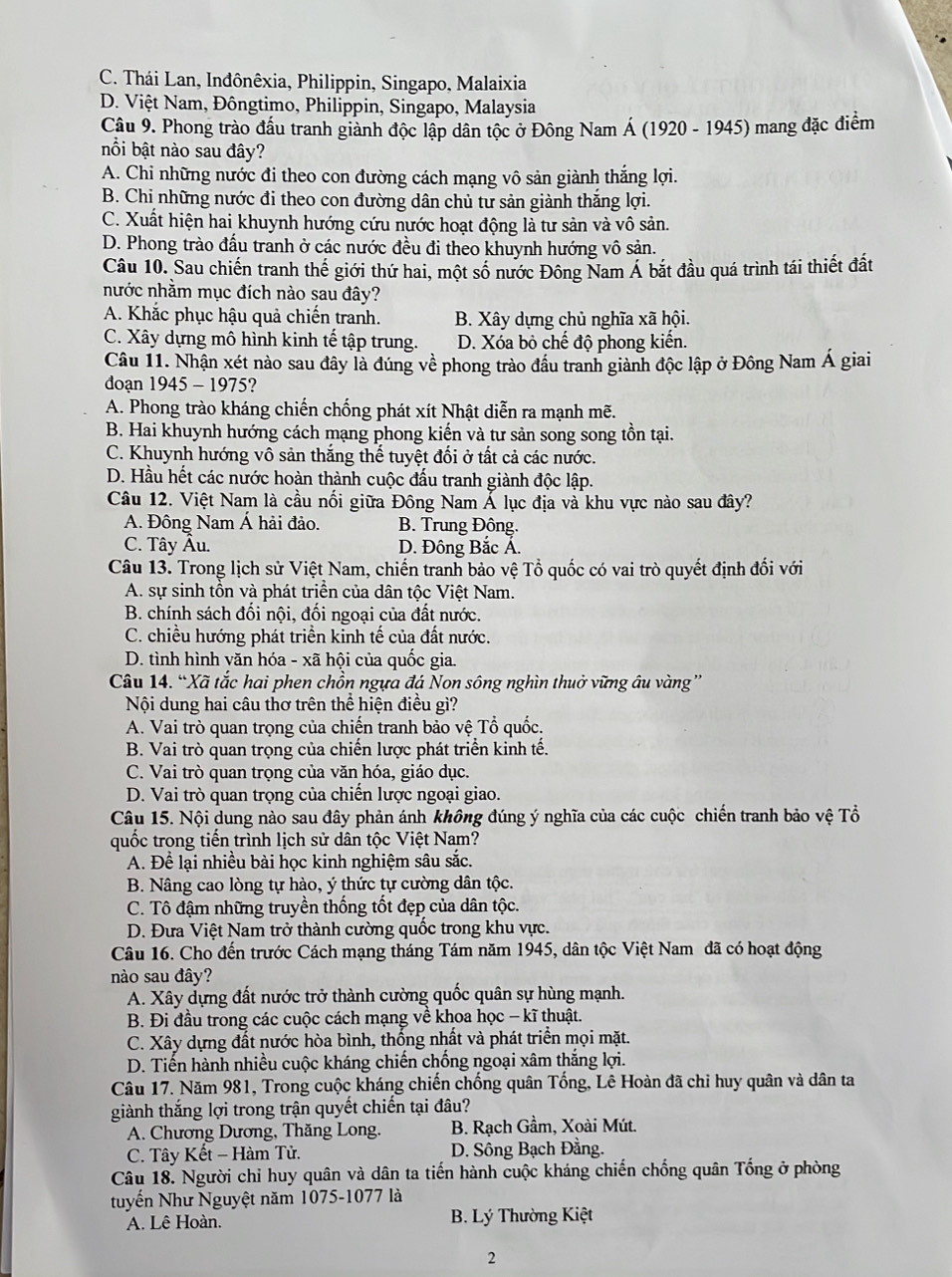 C. Thái Lan, Inđônêxia, Philippin, Singapo, Malaixia
D. Việt Nam, Đôngtimo, Philippin, Singapo, Malaysia
Câu 9. Phong trào đầu tranh giành độc lập dân tộc ở Đông Nam Á (1920 - 1945) mang đặc điểm
nồi bật nào sau đây?
A. Chi những nước đi theo con đường cách mạng vô sản giành thắng lợi.
B. Chi những nước đi theo con đường dân chủ tư sản giành thắng lợi.
C. Xuất hiện hai khuynh hướng cứu nước hoạt động là tư sản và vô sản.
D. Phong trào đấu tranh ở các nước đều đi theo khuynh hướng vô sản.
Câu 10. Sau chiến tranh thế giới thứ hai, một số nước Đông Nam Á bắt đầu quá trình tái thiết đất
nước nhằm mục đích nào sau đây?
A. Khắc phục hậu quả chiến tranh. B. Xây dựng chủ nghĩa xã hội.
C. Xây dựng mô hình kinh tế tập trung. D. Xóa bỏ chế độ phong kiến.
Câu 11. Nhận xét nào sau đây là đúng về phong trào đầu tranh giành độc lập ở Đông Nam Á giai
doạn 1945 - 1975?
A. Phong trào kháng chiến chống phát xít Nhật diễn ra mạnh mẽ.
B. Hai khuynh hướng cách mạng phong kiến và tư sản song song tồn tại.
C. Khuynh hướng vô sản thắng thể tuyệt đối ở tất cả các nước.
D. Hầu hết các nước hoàn thành cuộc đấu tranh giành độc lập.
Câu 12. Việt Nam là cầu nối giữa Đông Nam Ả lục địa và khu vực nào sau đây?
A. Đông Nam Á hải đảo. B. Trung Đông.
C. Tây Âu.  D. Đông Bắc Á.
Câu 13. Trong lịch sử Việt Nam, chiến tranh bảo vệ Tổ quốc có vai trò quyết định đối với
A. sự sinh tồn và phát triển của dân tộc Việt Nam.
B. chính sách đối nội, đối ngoại của đất nước.
C. chiều hướng phát triển kinh tế của đất nước.
D. tình hình yăn hóa - xã hội của quốc gia.
Câu 14. “Xã tắc hai phen chồn ngựa đá Non sông nghìn thuở vững âu vàng”
Nội dung hai câu thơ trên thể hiện điều gì?
A. Vai trò quan trọng của chiến tranh bảo vệ Tổ quốc.
B. Vai trò quan trọng của chiến lược phát triển kinh tế.
C. Vai trò quan trọng của văn hóa, giáo dục.
D. Vai trò quan trọng của chiến lược ngoại giao.
Câu 15. Nội dung nào sau đây phản ánh không đúng ý nghĩa của các cuộc chiến tranh bảo vệ Tổ
quốc trọng tiến trình lịch sử dân tộc Việt Nam?
A. Để lại nhiều bài học kinh nghiệm sâu sắc.
B. Nâng cao lòng tự hào, ý thức tự cường dân tộc.
C. Tô đậm những truyền thống tốt đẹp của dân tộc.
D. Đưa Việt Nam trở thành cường quốc trong khu vực.
Câu 16. Cho đến trước Cách mạng tháng Tám năm 1945, dân tộc Việt Nam đã có hoạt động
nào sau đây?
A. Xây dựng đất nước trở thành cường quốc quân sự hùng mạnh.
B. Đi đầu trong các cuộc cách mạng về khoa học - kĩ thuật.
C. Xây dựng đất nước hòa bình, thống nhất và phát triển mọi mặt.
D. Tiến hành nhiều cuộc kháng chiến chống ngoại xâm thắng lợi.
Câu 17. Năm 981, Trong cuộc kháng chiến chống quân Tống, Lê Hoàn đã chỉ huy quân và dân ta
giành thắng lợi trong trận quyết chiến tại đâu?
A. Chương Dương, Thăng Long.  B. Rạch Gầm, Xoài Mút.
C. Tây Kết - Hàm Tử. D. Sông Bạch Đằng.
Câu 18. Người chi huy quân và dân ta tiến hành cuộc kháng chiến chống quân Tổng ở phòng
tuyến Như Nguyệt năm 1075-1077 là
A. Lê Hoàn.  B. Lý Thường Kiệt
2