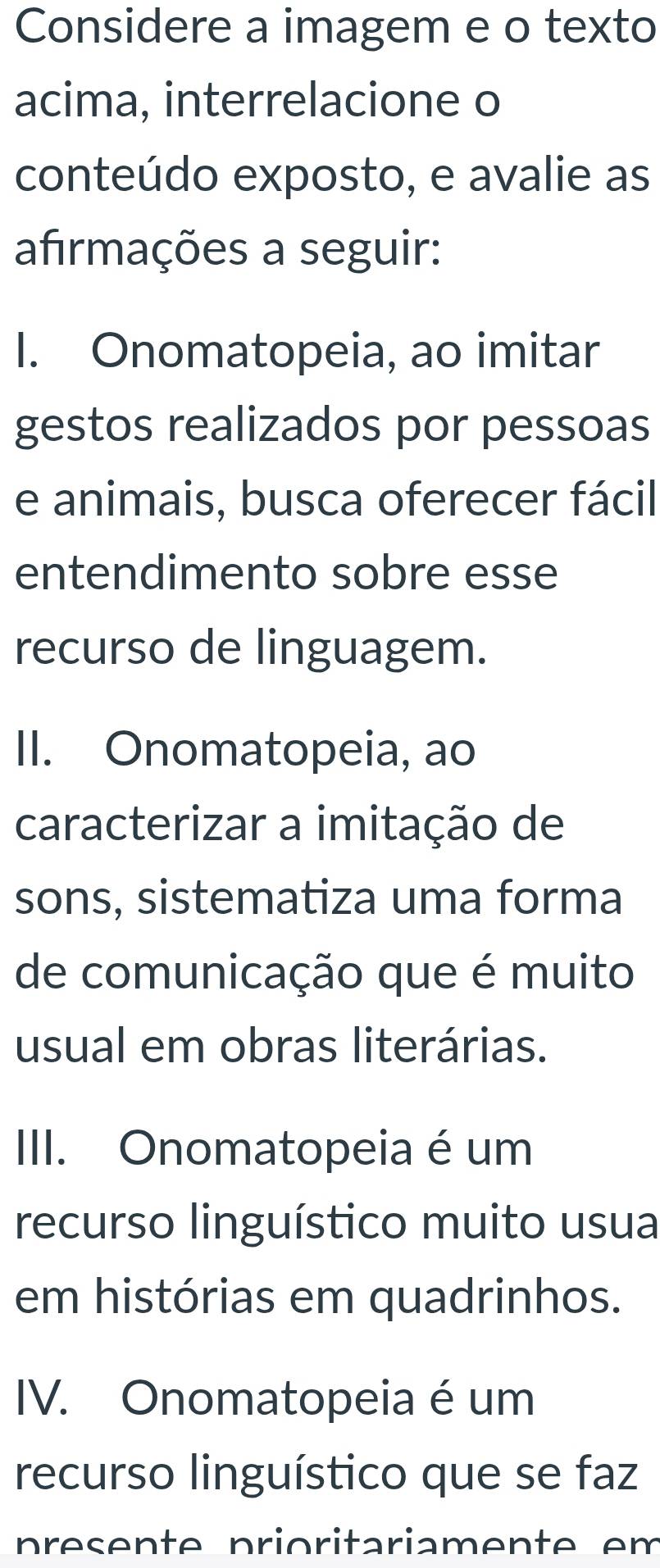 Considere a imagem e o texto
acima, interrelacione o
conteúdo exposto, e avalie as
afrmações a seguir:
I. Onomatopeia, ao imitar
gestos realizados por pessoas
e animais, busca oferecer fácil
entendimento sobre esse
recurso de linguagem.
II. Onomatopeia, ao
caracterizar a imitação de
sons, sistematiza uma forma
de comunicação que é muito
usual em obras literárias.
III. Onomatopeia é um
recurso linguístico muito usua
em histórias em quadrinhos.
IV. Onomatopeia é um
recurso linguístico que se faz
p reen t e prioritariament e e m