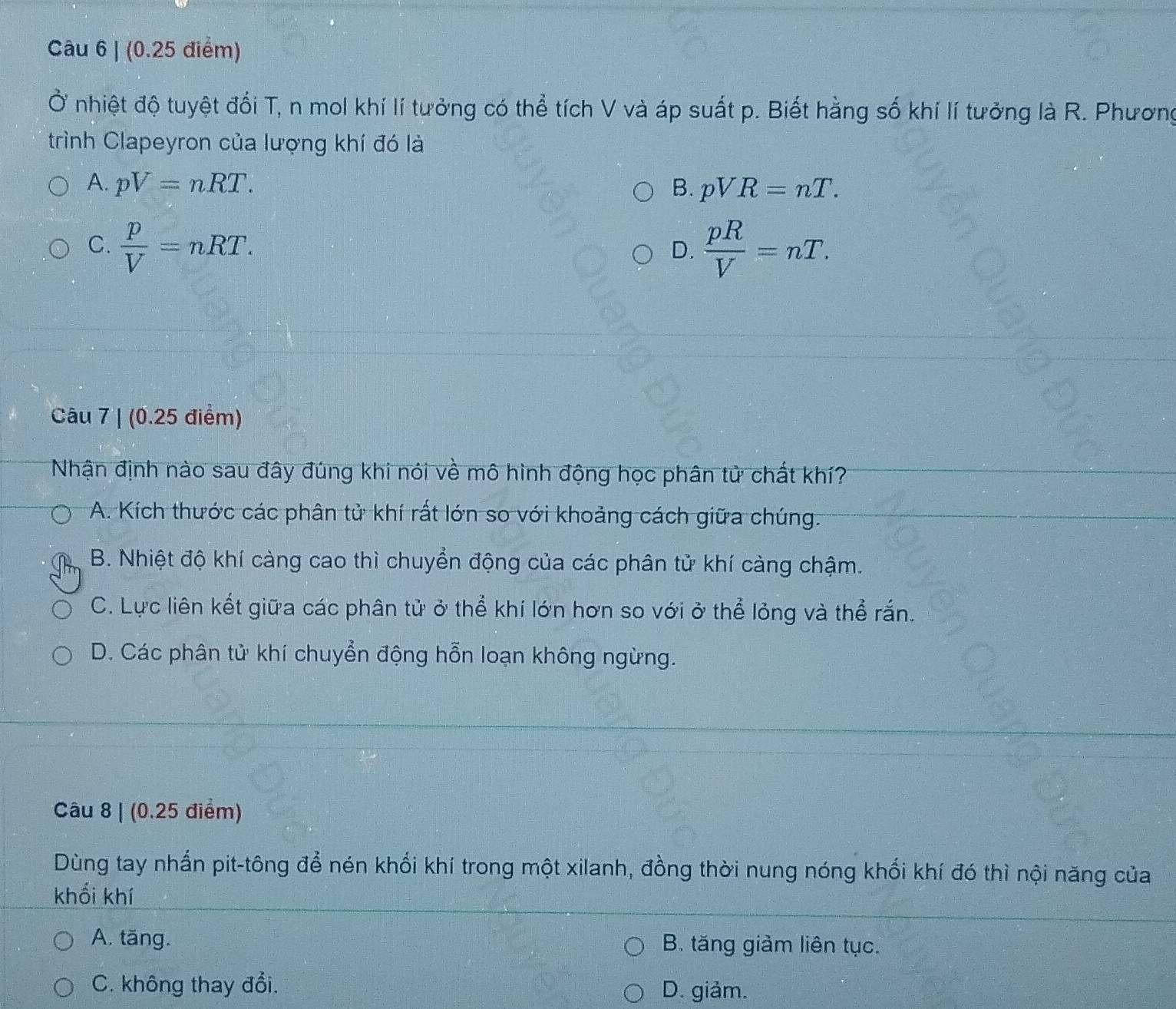 Ở nhiệt độ tuyệt đối T, n mol khí lí tưởng có thể tích V và áp suất p. Biết hằng số khí lí tưởng là R. Phương
trình Clapeyron của lượng khí đó là
A. pV=nRT. B. pVR=nT.
C.  p/V =nRT.  pR/V =nT. 
D.
Câu 7 | (0.25 điểm)
Nhận định nào sau đây đúng khi nói về mô hình động học phân tử chất khí?
A. Kích thước các phân tử khí rất lớn so với khoảng cách giữa chúng.
B. Nhiệt độ khí càng cao thì chuyển động của các phân tử khí càng chậm.
C. Lực liên kết giữa các phân tử ở thể khí lớn hơn so với ở thể lỏng và thể rắn.
D. Các phân tử khí chuyển động hỗn loạn không ngừng.
Câu 8 | (0.25 điểm)
Dùng tay nhấn pit-tông để nén khối khí trong một xilanh, đồng thời nung nóng khối khí đó thì nội năng của
khối khí
A. tăng. B. tăng giảm liên tục.
C. không thay đổi. D. giảm.
