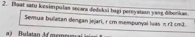 Buat satu kesimpulan secara deduksi bagi pernyataan yang diberikan. 
Semua bulatan dengan jejari, r cm mempunyai luas π r2 cm2. 
a) Bulatan M mempunyai iaiari