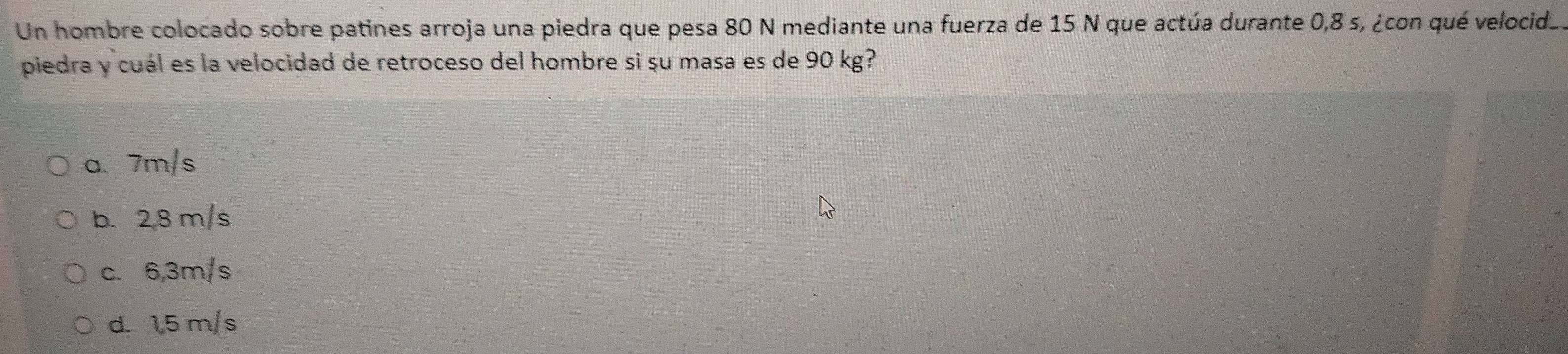 Un hombre colocado sobre patines arroja una piedra que pesa 80 N mediante una fuerza de 15 N que actúa durante 0,8 s, ¿con qué velocid_.
piedra y cuál es la velocidad de retroceso del hombre si șu masa es de 90 kg?
a. 7m/s
b. 2,8 m/s
c. 6,3m/s
d. 1,5 m/s