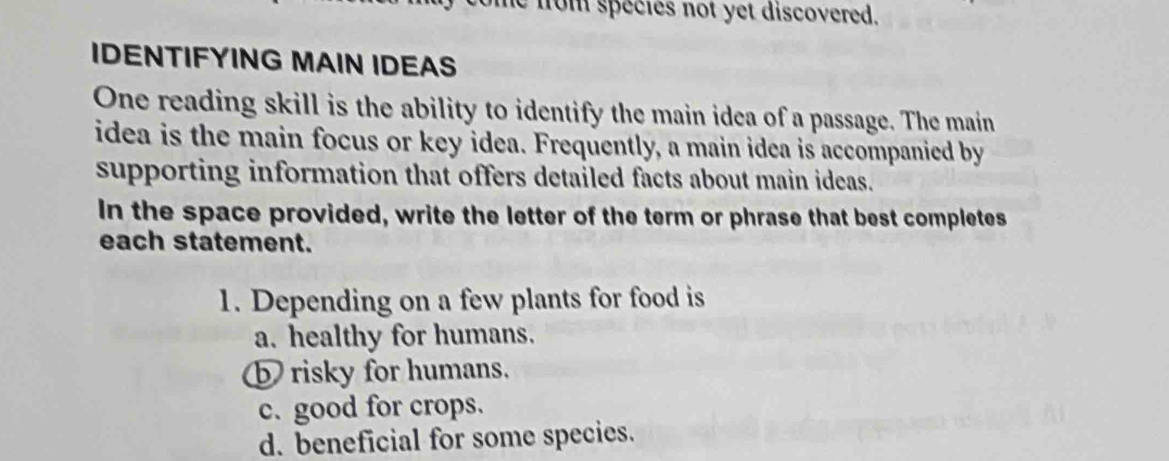 from species not yet discovered.
IDENTIFYING MAIN IDEAS
One reading skill is the ability to identify the main idea of a passage. The main
idea is the main focus or key idea. Frequently, a main idea is accompanied by
supporting information that offers detailed facts about main ideas.
In the space provided, write the letter of the term or phrase that best completes
each statement.
1. Depending on a few plants for food is
a. healthy for humans.
b risky for humans.
c. good for crops.
d. beneficial for some species.