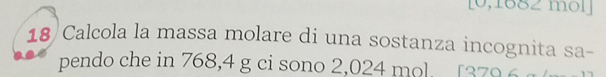 [0,1882 mol] 
18 Calcola la massa molare di una sostanza incognita sa- 
pendo che in 768,4 g ci sono 2,024 mol. [379