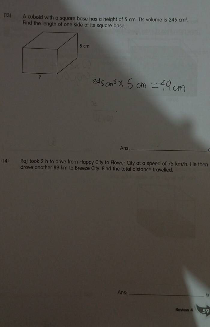 (13) A cuboid with a square base has a height of 5 cm. Its volume is 245cm^3. 
Find the length of one side of its square base. 
Ans:_ 
(14) Raj took 2 h to drive from Happy City to Flower City at a speed of 75 km/h. He then 
drove another 89 km to Breeze City. Find the total distance travelled. 
Ans:_ 
kn 
Review 4 59