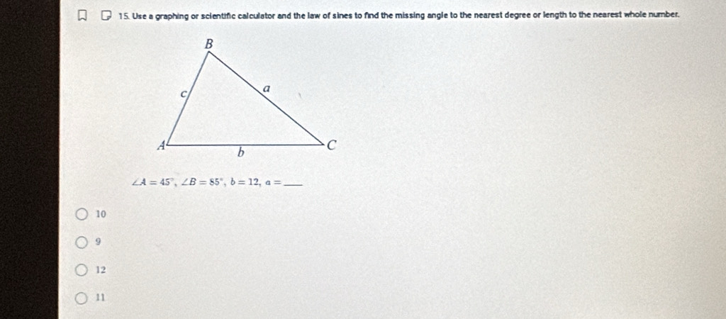 Use a graphing or scientific calculator and the law of sines to find the missing angle to the nearest degree or length to the nearest whole number.
_ ∠ A=45°, ∠ B=85°, b=12, a=
10
9
12
11