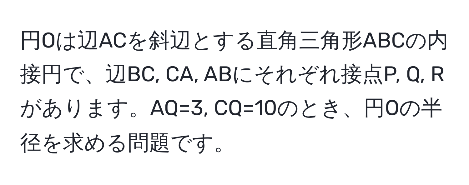 円Oは辺ACを斜辺とする直角三角形ABCの内接円で、辺BC, CA, ABにそれぞれ接点P, Q, Rがあります。AQ=3, CQ=10のとき、円Oの半径を求める問題です。