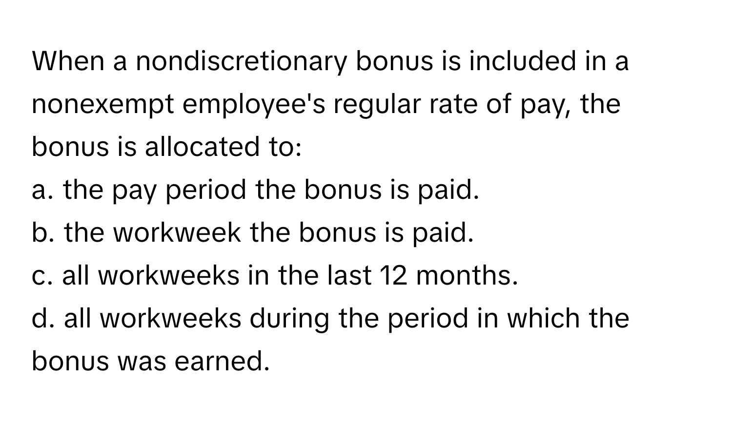 When a nondiscretionary bonus is included in a nonexempt employee's regular rate of pay, the bonus is allocated to:

a. the pay period the bonus is paid.
b. the workweek the bonus is paid.
c. all workweeks in the last 12 months.
d. all workweeks during the period in which the bonus was earned.