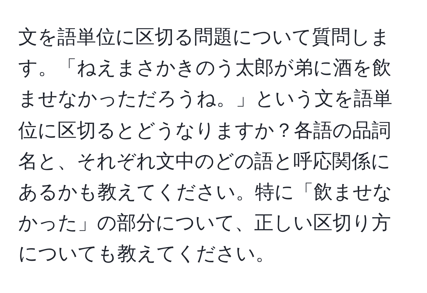 文を語単位に区切る問題について質問します。「ねえまさかきのう太郎が弟に酒を飲ませなかっただろうね。」という文を語単位に区切るとどうなりますか？各語の品詞名と、それぞれ文中のどの語と呼応関係にあるかも教えてください。特に「飲ませなかった」の部分について、正しい区切り方についても教えてください。