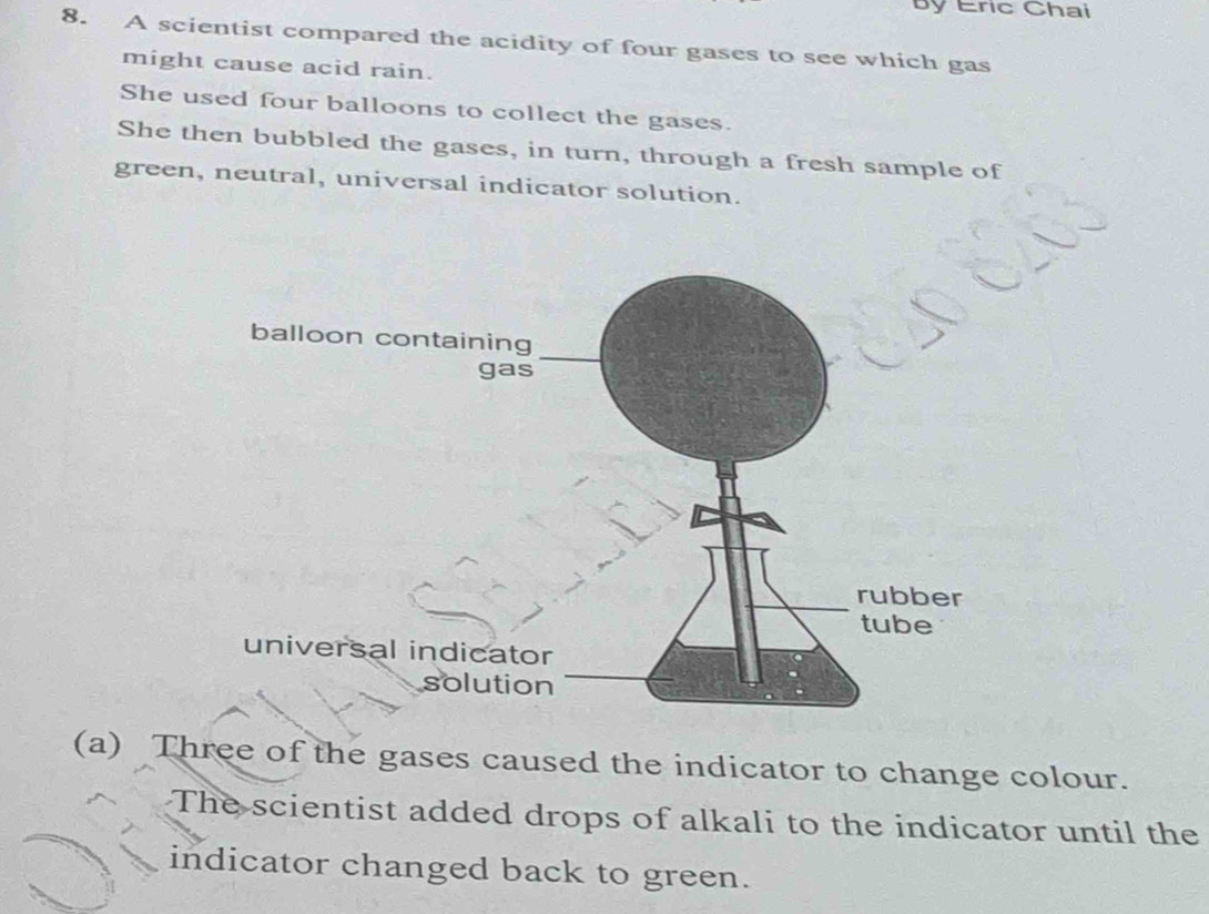 By Eric Chai 
8. A scientist compared the acidity of four gases to see which gas 
might cause acid rain. 
She used four balloons to collect the gases. 
She then bubbled the gases, in turn, through a fresh sample of 
green, neutral, universal indicator solution. 
(a) Three of the gases caused the indicator to change colour. 
The scientist added drops of alkali to the indicator until the 
indicator changed back to green.