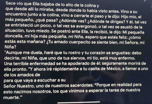 Sace vio que Ella bajaba de lo alto de la colina y 
que desde allí lo miraba, desde donde lo había visto antes. Vino a su 
encuentro junto a la colina, vino a cerrarle el paso y le dijo: Hijo mío, el 
más pequeño, ¿qué pasa? ¿Adónde vas? ¿Adónde te diriges? Y él, tal vez 
se entristeció un poco, o tal vez se avergonzó, o tal vez se asustó de la 
situación, tuvo miedo. Se postró ante Ella, la recibió, le dijo: Mi pequeña 
doncella, mi hija más pequeña, mi Niña, espero que estés feliz; ¿cómo 
estás esta mañana? ¿Tu amado cuerpecito se siente bien, mi Señora, mi 
Niña? 
'Aunque me duela, haré que tu rostro y tu corazón se angusties: debo 
decirte, mi Niña, que uno de tus siervos, mi tío, está muy enfermo. 
Una terrible enfermedad se ha apoderado de él; seguramente morirá de 
ella pronto. "Y ahora iré rápidamente a tu casita de México, a llamar a uno 
de los amados de 
para que vaya a escuchar a su 
Señor Nuestro, uno de nuestros sacerdotes, *Porque en realidad para 
esto nacimos nosotros, los que vinimos a esperar la tarea de nuestra 
muerte.'" 
_