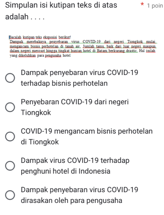 Simpulan isi kutipan teks di atas 1 poin
adalah . . . .
Bacalah kutipan teks eksposisi berikut!
Dampak merebaknya penyebaran virus COVID-19 dari negeri Tiongkok mulai
mengançam bisnis perhotelan di tanah air. Jumlah tamu, baik dari luar negeri maupun
dalam negeri merosot hingga tingkat hunian hotel di Batam berkurang drastic. Hal inilah
yang dikeluhkan para pengusaha hotel
Dampak penyebaran virus COVID- 19
terhadap bisnis perhotelan
Penyebaran COVID- 19 dari negeri
Tiongkok
COVID- 19 mengancam bisnis perhotelan
di Tiongkok
Dampak virus COVID- 19 terhadap
penghuni hotel di Indonesia
Dampak penyebaran virus COVID- 19
dirasakan oleh para pengusaha