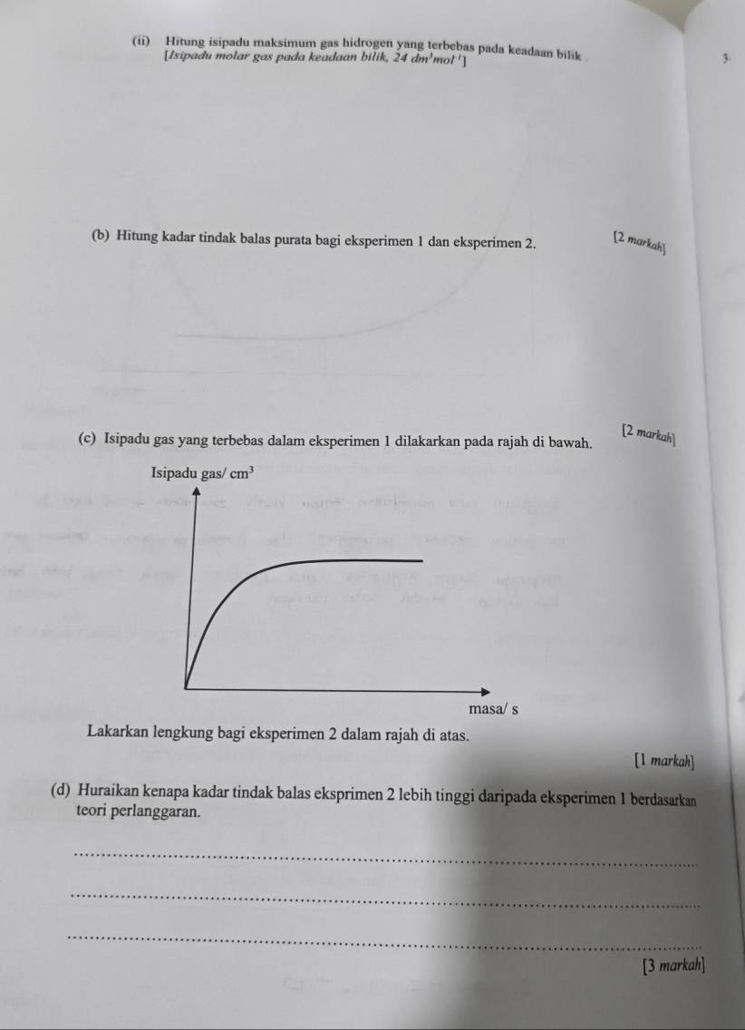 (ii) Hitung isipadu maksimum gas hidrogen yang terbebas pada keadaan bilik 
[Isipadu molar gas pada keadaan bilik, 24dm^3mol^(-1)] 3
(b) Hitung kadar tindak balas purata bagi eksperimen 1 dan eksperimen 2. [2 markah]
[2 markah]
(c) Isipadu gas yang terbebas dalam eksperimen 1 dilakarkan pada rajah di bawah.
Lakarkan lengkung bagi eksperimen 2 dalam rajah di atas.
[1 markah]
(d) Huraikan kenapa kadar tindak balas eksprimen 2 lebih tinggi daripada eksperimen 1 berdasarkan
teori perlanggaran.
_
_
_
[3 markah]