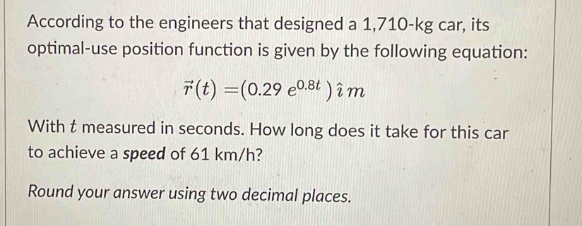 According to the engineers that designed a 1,710-kg car, its 
optimal-use position function is given by the following equation:
vector r(t)=(0.29e^(0.8t))hat im
With t measured in seconds. How long does it take for this car 
to achieve a speed of 61 km/h? 
Round your answer using two decimal places.