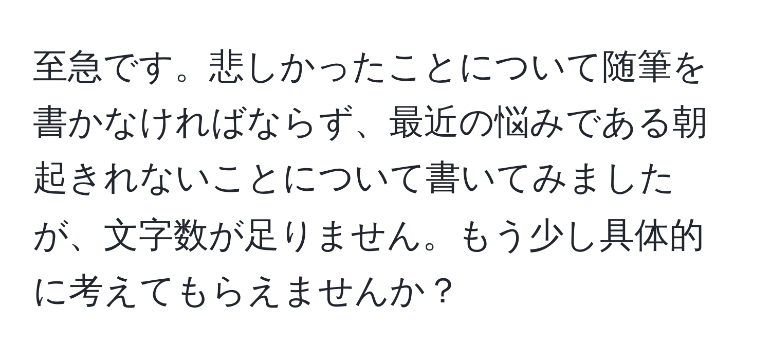 至急です。悲しかったことについて随筆を書かなければならず、最近の悩みである朝起きれないことについて書いてみましたが、文字数が足りません。もう少し具体的に考えてもらえませんか？